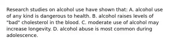 Research studies on alcohol use have shown that: A. alcohol use of any kind is dangerous to health. B. alcohol raises levels of "bad" cholesterol in the blood. C. moderate use of alcohol may increase longevity. D. alcohol abuse is most common during adolescence.