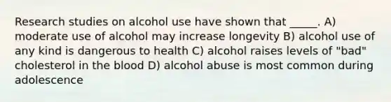 Research studies on alcohol use have shown that _____. A) moderate use of alcohol may increase longevity B) alcohol use of any kind is dangerous to health C) alcohol raises levels of "bad" cholesterol in the blood D) alcohol abuse is most common during adolescence