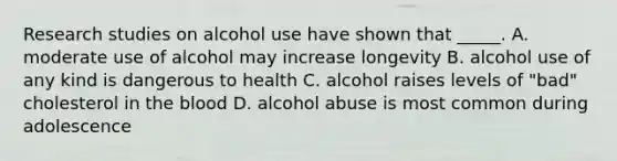 Research studies on alcohol use have shown that _____. A. moderate use of alcohol may increase longevity B. alcohol use of any kind is dangerous to health C. alcohol raises levels of "bad" cholesterol in <a href='https://www.questionai.com/knowledge/k7oXMfj7lk-the-blood' class='anchor-knowledge'>the blood</a> D. alcohol abuse is most common during adolescence