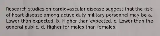 Research studies on cardiovascular disease suggest that the risk of heart disease among active duty military personnel may be a. Lower than expected. b. Higher than expected. c. Lower than the general public. d. Higher for males than females.