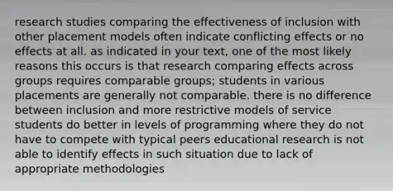 research studies comparing the effectiveness of inclusion with other placement models often indicate conflicting effects or no effects at all. as indicated in your text, one of the most likely reasons this occurs is that research comparing effects across groups requires comparable groups; students in various placements are generally not comparable. there is no difference between inclusion and more restrictive models of service students do better in levels of programming where they do not have to compete with typical peers educational research is not able to identify effects in such situation due to lack of appropriate methodologies