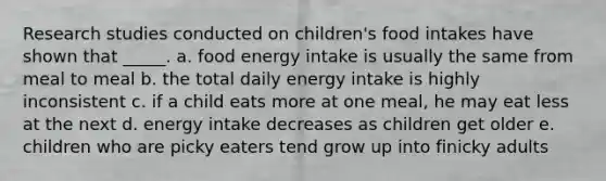 Research studies conducted on children's food intakes have shown that _____. a. food energy intake is usually the same from meal to meal b. the total daily energy intake is highly inconsistent c. if a child eats more at one meal, he may eat less at the next d. energy intake decreases as children get older e. children who are picky eaters tend grow up into finicky adults