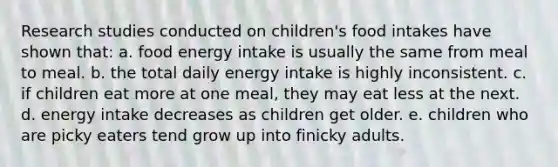 Research studies conducted on children's food intakes have shown that: a. food energy intake is usually the same from meal to meal. b. the total daily energy intake is highly inconsistent. c. if children eat more at one meal, they may eat less at the next. d. energy intake decreases as children get older. e. children who are picky eaters tend grow up into finicky adults.