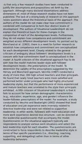 -is that only a few research studies have been conducted to justify the assumptions and propositions set forth by the approach. Although many doctoral dissertations address dimensions of, most of these research studies have not been published. The lack of a strong body of research on this approach raises questions about the theoretical basis of the approach -The authors of the model do not make clear how commitment is combined with competence to form four distinct levels of development -The authors of Situational Leadership® do not explain the theoretical basis for these changes in the composition of each of the development levels. Furthermore, they do not explain how competence and commitment are weighted across different development levels. As pointed out by Blanchard et al. (1993), there is a need for further research to establish how competence and commitment are conceptualized for each development level. Closely related to the general criticism of ambiguity about followers' development levels is a concern with how commitment itself is conceptualized in the model -A fourth criticism of the situational approach has to do with how the model matches leader style with follower development levels—the prescriptions of the model. To determine the validity of the prescriptions suggested by the Hersey and Blanchard approach, Vecchio (1987) conducted a study of more than 300 high school teachers and their principals. He found that newly hired teachers were more satisfied and performed better under principals who had highly structured leadership styles, but that the performance of more experienced and mature teachers was unrelated to the style their principals exhibited. -A fifth criticism of Situational Leadership® is that it fails to account for how certain demographic characteristics (e.g., education, experience, age, and gender) influence the leader-follower prescriptions of the model. For example, a study conducted by Vecchio and Boatwright (2002) showed that level of education and job experience were inversely related to directive leadership and were not related to supportive leadership. In other words, followers with more education and more work experience desired less structure. -can be directed at the leadership questionnaires that accompany the model. Questionnaires on the situational approach typically ask respondents to analyze various work situations and select the best leadership style for each situation. The questionnaires are constructed to force respondents to describe leadership style in terms of four specific parameters (i.e., directing, coaching, supporting, and delegating) rather than in terms of other leadership behaviors