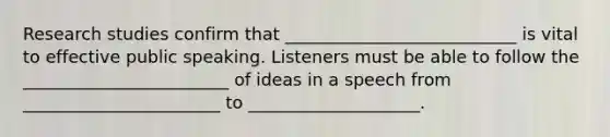 Research studies confirm that ___________________________ is vital to effective public speaking. Listeners must be able to follow the ________________________ of ideas in a speech from _______________________ to ____________________.