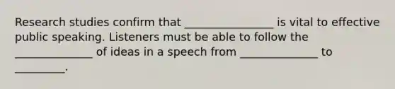 Research studies confirm that ________________ is vital to effective public speaking. Listeners must be able to follow the ______________ of ideas in a speech from ______________ to _________.