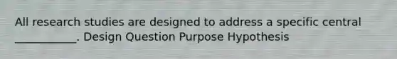 All research studies are designed to address a specific central ___________. Design Question Purpose Hypothesis