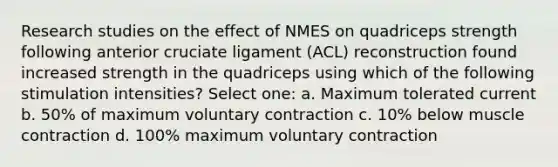 Research studies on the effect of NMES on quadriceps strength following anterior cruciate ligament (ACL) reconstruction found increased strength in the quadriceps using which of the following stimulation intensities? Select one: a. Maximum tolerated current b. 50% of maximum voluntary contraction c. 10% below muscle contraction d. 100% maximum voluntary contraction