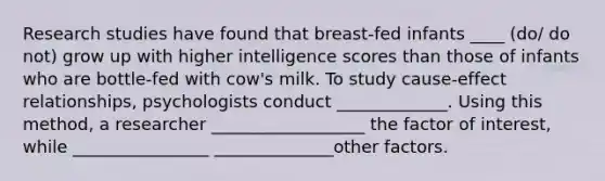 Research studies have found that breast-fed infants ____ (do/ do not) grow up with higher intelligence scores than those of infants who are bottle-fed with cow's milk. To study cause-effect relationships, psychologists conduct _____________. Using this method, a researcher __________________ the factor of interest, while ________________ ______________other factors.