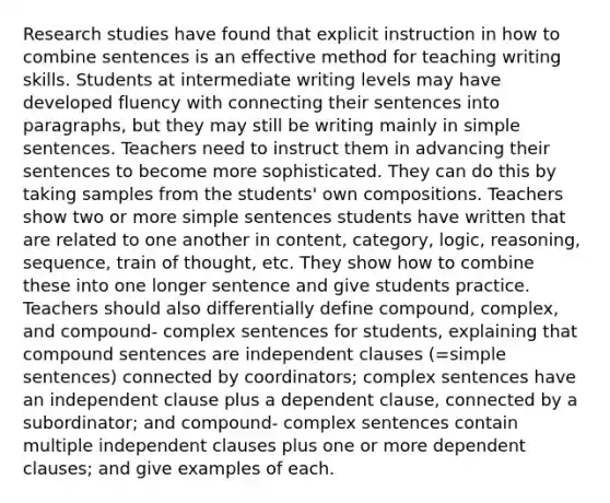 Research studies have found that explicit instruction in how to combine sentences is an effective method for teaching writing skills. Students at intermediate writing levels may have developed fluency with connecting their sentences into paragraphs, but they may still be writing mainly in simple sentences. Teachers need to instruct them in advancing their sentences to become more sophisticated. They can do this by taking samples from the students' own compositions. Teachers show two or more simple sentences students have written that are related to one another in content, category, logic, reasoning, sequence, train of thought, etc. They show how to combine these into one longer sentence and give students practice. Teachers should also differentially define compound, complex, and compound- complex sentences for students, explaining that compound sentences are independent clauses (=simple sentences) connected by coordinators; complex sentences have an independent clause plus a dependent clause, connected by a subordinator; and compound- complex sentences contain multiple independent clauses plus one or more dependent clauses; and give examples of each.