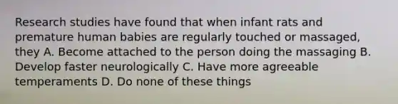 Research studies have found that when infant rats and premature human babies are regularly touched or massaged, they A. Become attached to the person doing the massaging B. Develop faster neurologically C. Have more agreeable temperaments D. Do none of these things