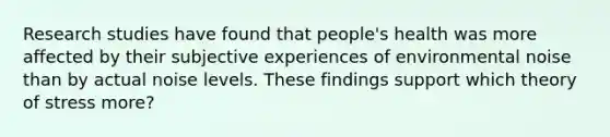 Research studies have found that people's health was more affected by their subjective experiences of environmental noise than by actual noise levels. These findings support which theory of stress more?