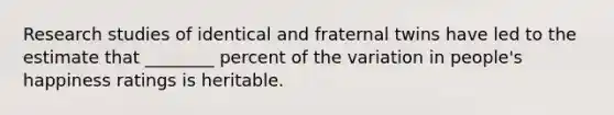 Research studies of identical and fraternal twins have led to the estimate that ________ percent of the variation in people's happiness ratings is heritable.