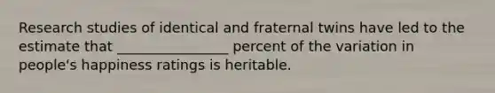 Research studies of identical and fraternal twins have led to the estimate that ________________ percent of the variation in people's happiness ratings is heritable.