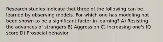 Research studies indicate that three of the following can be learned by observing models. For which one has modeling not been shown to be a significant factor in learning? A) Resisting the advances of strangers B) Aggression C) Increasing one's IQ score D) Prosocial behavior