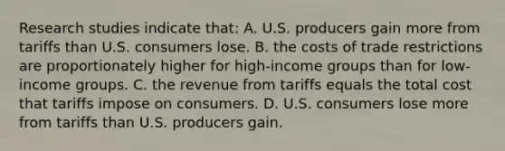 Research studies indicate that: A. U.S. producers gain more from tariffs than U.S. consumers lose. B. the costs of trade restrictions are proportionately higher for high-income groups than for low-income groups. C. the revenue from tariffs equals the total cost that tariffs impose on consumers. D. U.S. consumers lose more from tariffs than U.S. producers gain.