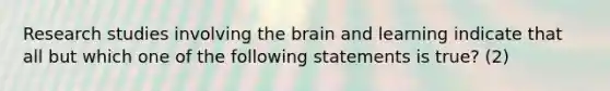 Research studies involving the brain and learning indicate that all but which one of the following statements is true? (2)