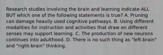 Research studies involving the brain and learning indicate ALL BUT which one of the following statements is​ true? A. Pruning can damage heavily used cognitive pathways. B. Using different modalities for instruction and activities that draw on different senses may support learning. C. The production of new neurons continues into adulthood. D. There is no such thing as​ "left-brain" and​ "right-brain" thinking.