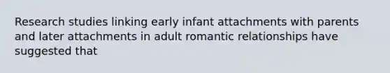 Research studies linking early infant attachments with parents and later attachments in adult romantic relationships have suggested that