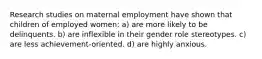 Research studies on maternal employment have shown that children of employed women: a) are more likely to be delinquents. b) are inflexible in their gender role stereotypes. c) are less achievement-oriented. d) are highly anxious.