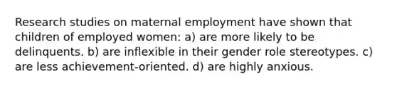 Research studies on maternal employment have shown that children of employed women: a) are more likely to be delinquents. b) are inflexible in their gender role stereotypes. c) are less achievement-oriented. d) are highly anxious.