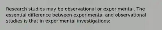 Research studies may be observational or experimental. The essential difference between experimental and observational studies is that in experimental investigations: