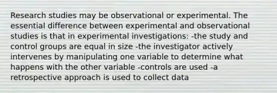 Research studies may be observational or experimental. The essential difference between experimental and observational studies is that in experimental investigations: -the study and control groups are equal in size -the investigator actively intervenes by manipulating one variable to determine what happens with the other variable -controls are used -a retrospective approach is used to collect data