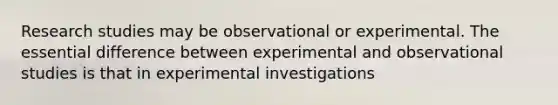 Research studies may be observational or experimental. The essential difference between experimental and observational studies is that in experimental investigations