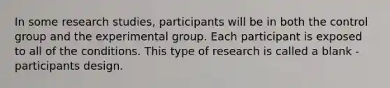 In some research studies, participants will be in both the control group and the experimental group. Each participant is exposed to all of the conditions. This type of research is called a blank -participants design.