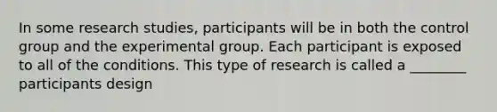 In some research studies, participants will be in both the control group and the experimental group. Each participant is exposed to all of the conditions. This type of research is called a ________ participants design