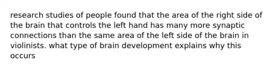 research studies of people found that the area of the right side of the brain that controls the left hand has many more synaptic connections than the same area of the left side of the brain in violinists. what type of brain development explains why this occurs