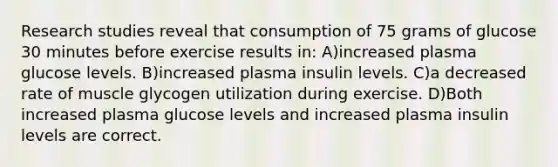 Research studies reveal that consumption of 75 grams of glucose 30 minutes before exercise results in: A)increased plasma glucose levels. B)increased plasma insulin levels. C)a decreased rate of muscle glycogen utilization during exercise. D)Both increased plasma glucose levels and increased plasma insulin levels are correct.