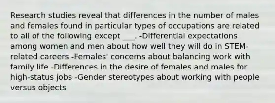 Research studies reveal that differences in the number of males and females found in particular types of occupations are related to all of the following except ___. -Differential expectations among women and men about how well they will do in STEM-related careers -Females' concerns about balancing work with family life -Differences in the desire of females and males for high-status jobs -Gender stereotypes about working with people versus objects