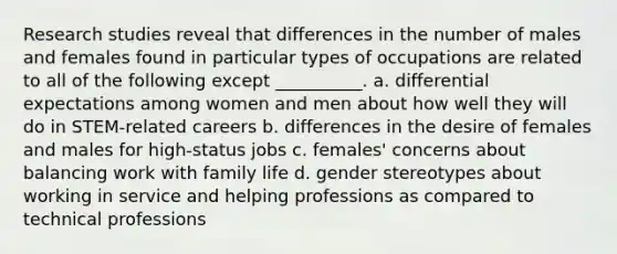 Research studies reveal that differences in the number of males and females found in particular types of occupations are related to all of the following except __________. a. differential expectations among women and men about how well they will do in STEM-related careers b. differences in the desire of females and males for high-status jobs c. females' concerns about balancing work with family life d. gender stereotypes about working in service and helping professions as compared to technical professions