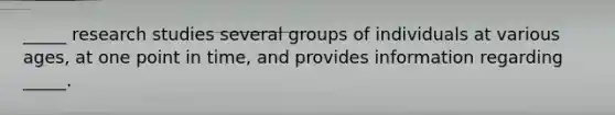 _____ research studies several groups of individuals at various ages, at one point in time, and provides information regarding _____.