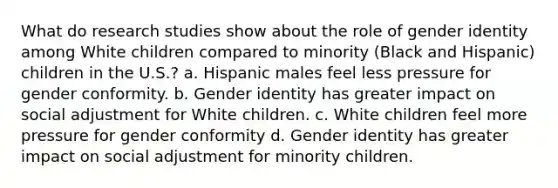 What do research studies show about the role of gender identity among White children compared to minority (Black and Hispanic) children in the U.S.? a. Hispanic males feel less pressure for gender conformity. b. Gender identity has greater impact on social adjustment for White children. c. White children feel more pressure for gender conformity d. Gender identity has greater impact on social adjustment for minority children.