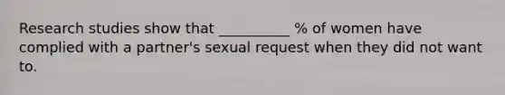 Research studies show that __________ % of women have complied with a partner's sexual request when they did not want to.