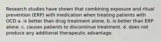 Research studies have shown that combining exposure and ritual prevention (ERP) with medication when treating patients with OCD a. is better than drug treatment alone. b. is better than ERP alone. c. causes patients to discontinue treatment. d. does not produce any additional therapeutic advantage.