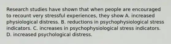 Research studies have shown that when people are encouraged to recount very stressful experiences, they show A. increased physiological distress. B. reductions in psychophysiological stress indicators. C. increases in psychophysiological stress indicators. D. increased psychological distress.