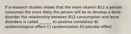 If a research studies shows that the more vitamin B12 a person consumes the more likely the person will be to develop a bone disorder the relationship between B12 consumption and bone disorders is called ______. A) positive correlation B) epidemiological effect C) randomization D) placebo effect