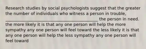 Research studies by social psychologists suggest that the greater the number of individuals who witness a person in trouble, _____________________________________________ the person in need. the more likely it is that any one person will help the more sympathy any one person will feel toward the less likely it is that any one person will help the less sympathy any one person will feel toward