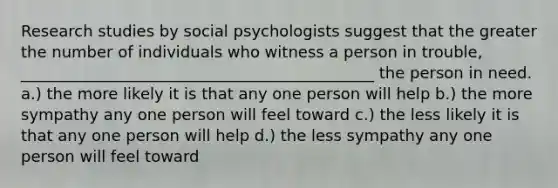 Research studies by social psychologists suggest that the greater the number of individuals who witness a person in trouble, _____________________________________________ the person in need. a.) the more likely it is that any one person will help b.) the more sympathy any one person will feel toward c.) the less likely it is that any one person will help d.) the less sympathy any one person will feel toward