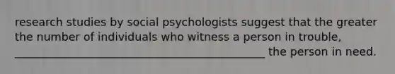 research studies by social psychologists suggest that the greater the number of individuals who witness a person in trouble, _____________________________________________ the person in need.