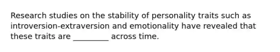 Research studies on the stability of personality traits such as introversion-extraversion and emotionality have revealed that these traits are _________ across time.