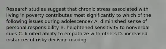 Research studies suggest that chronic stress associated with living in poverty contributes most significantly to which of the following issues during adolescence? A. diminished sense of personal responsibility B. heightened sensitivity to nonverbal cues C. limited ability to empathize with others D. increased instances of risky decision making