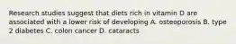 Research studies suggest that diets rich in vitamin D are associated with a lower risk of developing A. osteoporosis B. type 2 diabetes C. colon cancer D. cataracts