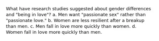 What have research studies suggested about gender differences and "being in love"? a. Men want "passionate sex" rather than "passionate love." b. Women are less resilient after a breakup than men. c. Men fall in love more quickly than women. d. Women fall in love more quickly than men.