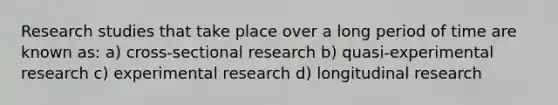 Research studies that take place over a long period of time are known as: a) cross-sectional research b) quasi-experimental research c) experimental research d) longitudinal research