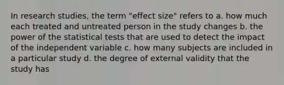 In research studies, the term "effect size" refers to a. how much each treated and untreated person in the study changes b. the power of the statistical tests that are used to detect the impact of the independent variable c. how many subjects are included in a particular study d. the degree of external validity that the study has