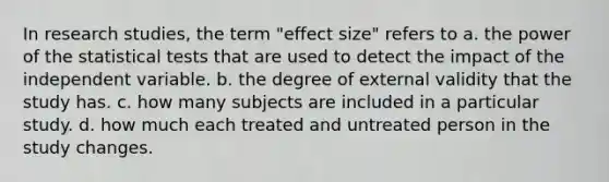 In research studies, the term "effect size" refers to a. the power of the statistical tests that are used to detect the impact of the independent variable. b. the degree of external validity that the study has. c. how many subjects are included in a particular study. d. how much each treated and untreated person in the study changes.